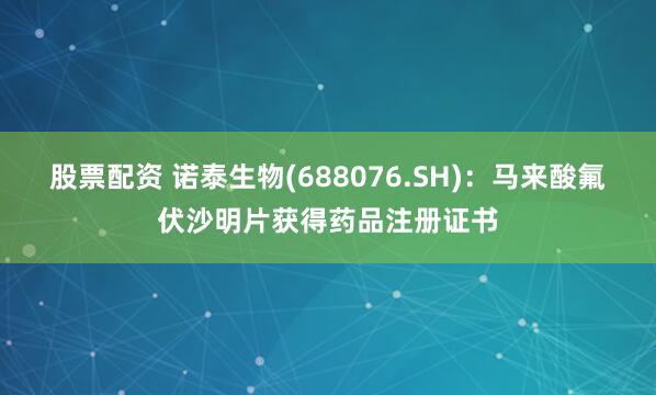 股票配资 诺泰生物(688076.SH)：马来酸氟伏沙明片获得药品注册证书