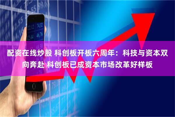 配资在线炒股 科创板开板六周年：科技与资本双向奔赴 科创板已成资本市场改革好样板