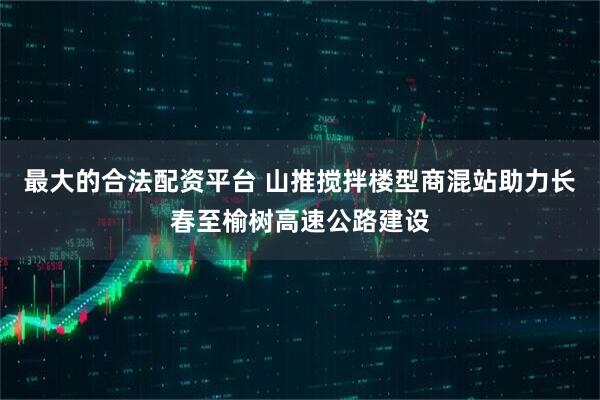 最大的合法配资平台 山推搅拌楼型商混站助力长春至榆树高速公路建设