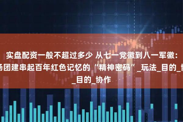 实盘配资一般不超过多少 从七一党徽到八一军徽:一场团建串起百年红色记忆的 “精神密码”_玩法_目的_协作