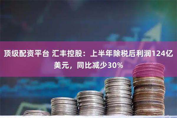 顶级配资平台 汇丰控股：上半年除税后利润124亿美元，同比减少30%