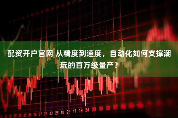 配资开户官网 从精度到速度，自动化如何支撑潮玩的百万级量产？