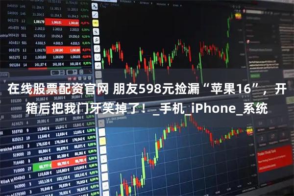 在线股票配资官网 朋友598元捡漏“苹果16”，开箱后把我门牙笑掉了！_手机_iPhone_系统