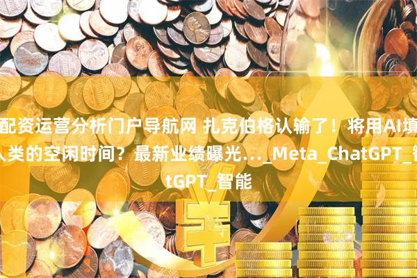 配资运营分析门户导航网 扎克伯格认输了！将用AI填补人类的空闲时间？最新业绩曝光…_Meta_ChatGPT_智能