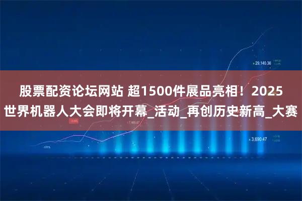 股票配资论坛网站 超1500件展品亮相！2025世界机器人大会即将开幕_活动_再创历史新高_大赛