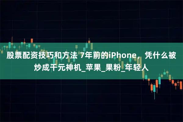 股票配资技巧和方法 7年前的iPhone，凭什么被炒成千元神机_苹果_果粉_年轻人