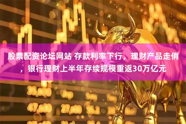 股票配资论坛网站 存款利率下行，理财产品走俏，银行理财上半年存续规模重返30万亿元