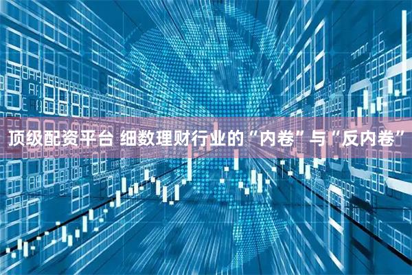 顶级配资平台 细数理财行业的“内卷”与“反内卷”