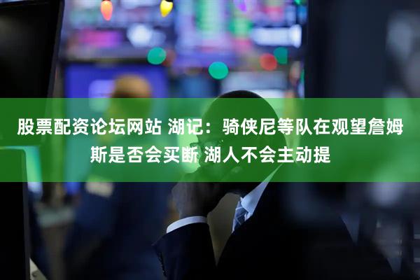 股票配资论坛网站 湖记：骑侠尼等队在观望詹姆斯是否会买断 湖人不会主动提