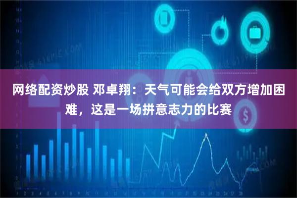 网络配资炒股 邓卓翔：天气可能会给双方增加困难，这是一场拼意志力的比赛
