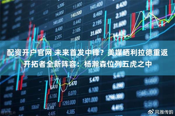 配资开户官网 未来首发中锋？美媒晒利拉德重返开拓者全新阵容：杨瀚森位列五虎之中