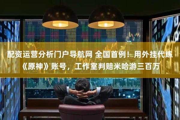 配资运营分析门户导航网 全国首例！用外挂代练《原神》账号，工作室判赔米哈游三百万