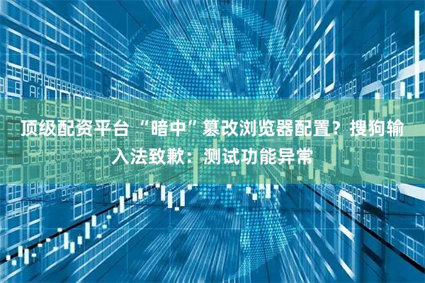 顶级配资平台 “暗中”篡改浏览器配置？搜狗输入法致歉：测试功能异常