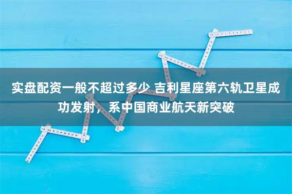 实盘配资一般不超过多少 吉利星座第六轨卫星成功发射，系中国商业航天新突破