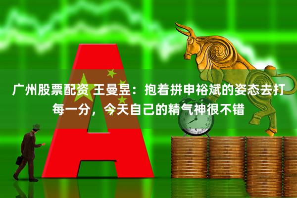 广州股票配资 王曼昱：抱着拼申裕斌的姿态去打每一分，今天自己的精气神很不错