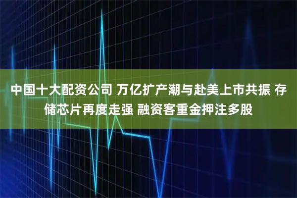 中国十大配资公司 万亿扩产潮与赴美上市共振 存储芯片再度走强 融资客重金押注多股